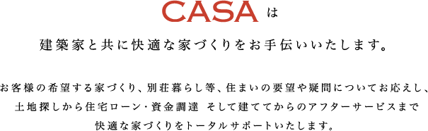 CASAは建築家と共に快適な家づくりをお手伝いいたします。
		お客様の希望する家づくり、別荘暮らし等、住まいの要望や疑問についてお応えし、土地探しから住宅ローン・資金調達 そして建ててからのアフターサービスまで快適な家づくりをトータルサポートいたします。