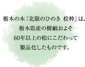 栃木の木「北限のひのき 桧粋」は、
栃木県産の樹齢およそ
60年以上の桧にこだわって
製品化したものです。